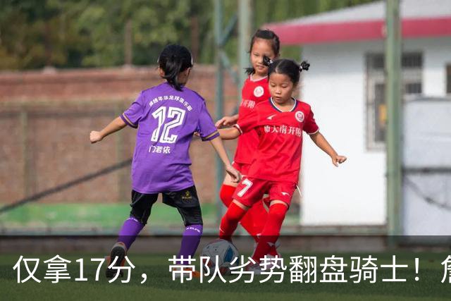 仅拿17分，带队劣势翻盘骑士！詹姆斯不靠持球得分，照样主宰比赛
