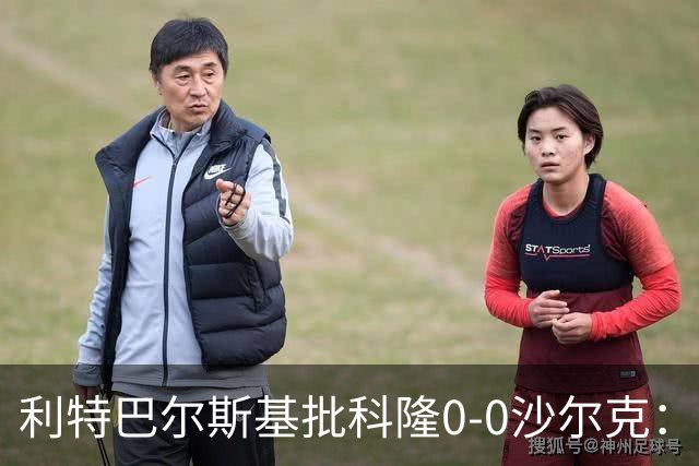 利特巴尔斯基批科隆0-0沙尔克：这场比赛可以直接扔进垃圾桶