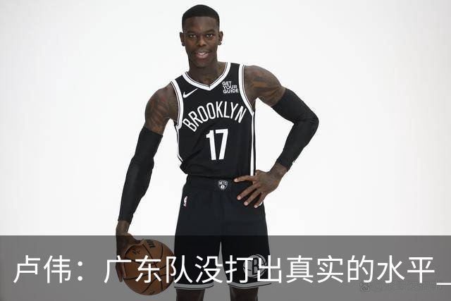 卢伟：广东队没打出真实的水平 李弘权非常优秀 打得很好