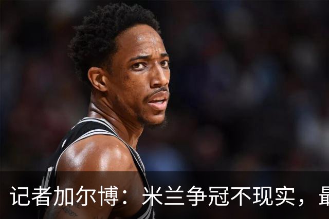 记者加尔博：米兰争冠不现实，最多只能进前四