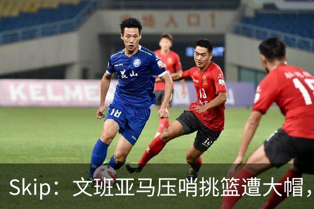 Skip：文班亚马压哨挑篮遭大帽，为阿门高呼